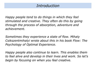 Happy people tend to do things in which they feel
stimulated and creative. They often do this by going
through the process of absorption, adventure and
achievement.
Sometimes they experience a state of flow. Mihaly
Csikszentmihalyi wrote about this in his book Flow: The
Psychology of Optimal Experience.
Happy people also continue to learn. This enables them
to feel alive and develop in their lives and work. So let’s
begin by focusing on when you feel creative.
Introduction
 
