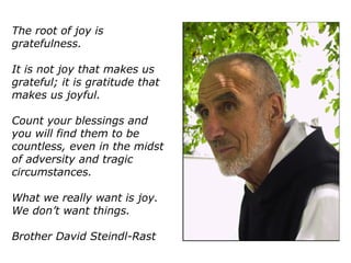 The root of joy is
gratefulness.
It is not joy that makes us
grateful; it is gratitude that
makes us joyful.
Count your blessings and
you will find them to be
countless, even in the midst
of adversity and tragic
circumstances.
What we really want is joy.
We don’t want things.
Brother David Steindl-Rast
 