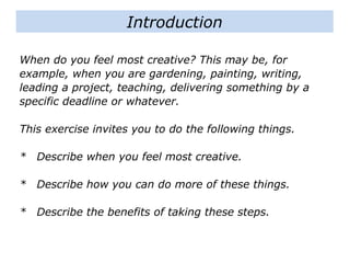 When do you feel most creative? This may be, for
example, when you are gardening, painting, writing,
leading a project, teaching, delivering something by a
specific deadline or whatever.
This exercise invites you to do the following things.
* Describe when you feel most creative.
* Describe how you can do more of these things.
* Describe the benefits of taking these steps.
Introduction
 