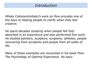 Mihaly Csikszentmihalyi’s work on flow provides one of
the keys to helping people to clarify when they feel
creative.
He spent decades studying when people felt fully
absorbed in an experience and also performed fine work.
He studied painters, sculptors, surgeons, athletes,
people recovering from accidents and people from all
walks of life.
Many of these examples are recounted in his book Flow:
The Psychology of Optimal Experience. He says:
Introduction
 