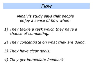 Mihaly's study says that people
enjoy a sense of flow when:
1) They tackle a task which they have a
chance of completing.
2) They concentrate on what they are doing.
3) They have clear goals.
4) They get immediate feedback.
Flow
 