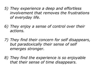 5) They experience a deep and effortless
involvement that removes the frustrations
of everyday life.
6) They enjoy a sense of control over their
actions.
7) They find their concern for self disappears,
but paradoxically their sense of self
emerges stronger.
8) They find the experience is so enjoyable
that their sense of time disappears.
 
