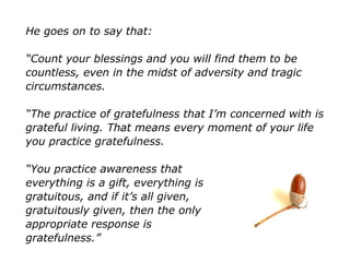 He goes on to say that:
“Count your blessings and you will find them to be
countless, even in the midst of adversity and tragic
circumstances.
“The practice of gratefulness that I’m concerned with is
grateful living. That means every moment of your life
you practice gratefulness.
“You practice awareness that
everything is a gift, everything is
gratuitous, and if it’s all given,
gratuitously given, then the only
appropriate response is
gratefulness.”
 