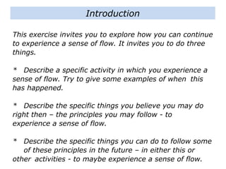 This exercise invites you to explore how you can
continue to experience a sense of flow. It invites you to
do three things.
* Describe a specific activity in which you experience a
sense of flow. Try to give some examples of when
this has happened.
* Describe the specific things you believe you may do
right then – the principles you may follow - to
experience a sense of flow.
* Describe the specific things you can do to follow some
of these principles in the future – in either this or
other activities - to maybe experience a sense of flow.
Introduction
 