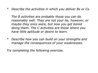* Describe the activities in which you deliver Bs or Cs.
The B activities are probably those you can do
reasonably well. They are not your As, however, or
maybe they once were, but now you get bored
doing them. The C activities are those where you
have little aptitude or desire to learn.
* Describe how you can build on your strengths and
manage the consequences of your weaknesses.
Try completing the following exercise.
 