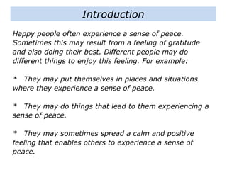 Happy people often experience a sense of peace.
Sometimes this may result from a feeling of gratitude
and also doing their best. Different people may do
different things to enjoy this feeling. For example:
* They may put themselves in places and situations
where they experience a sense of peace.
* They may do things that lead to them experiencing a
sense of peace.
* They may sometimes spread a calm and positive
feeling that enables others to experience a sense of
peace.
Introduction
 