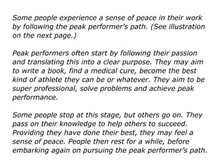 Some people experience a sense of peace in their work
by following the peak performer’s path. (See illustration
on the next page.)
Peak performers often start by following their passion
and translating this into a clear purpose. They may aim
to write a book, find a medical cure, become the best
kind of athlete they can be or whatever. They aim to be
super professional, solve problems and achieve peak
performance.
Some people stop at this stage, but others go on. They
pass on their knowledge to help others to succeed.
Providing they have done their best, they may feel a
sense of peace. People then rest for a while, before
embarking again on pursuing the peak performer’s path.
 