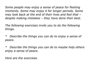 Some people may enjoy a sense of peace for fleeting
moments. Some may enjoy it for longer periods. Some
may look back at the end of their lives and feel that –
despite making mistakes – they have done their best.
The following exercises invite you to do the following
things.
* Describe the things you can do to enjoy a sense of
peace.
* Describe the things you can do to maybe help others
enjoy a sense of peace.
Here are the exercises.
 
