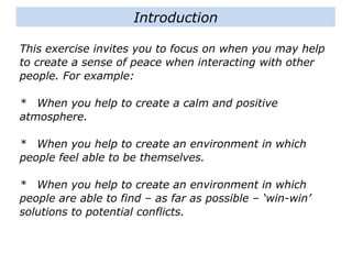 This exercise invites you to focus on when you may help
to create a sense of peace when interacting with other
people. For example:
* When you help to create a calm and positive
atmosphere.
* When you help to create an environment in which
people feel able to be themselves.
* When you help to create an environment in which
people are able to find – as far as possible – ‘win-win’
solutions to potential conflicts.
Introduction
 
