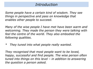Some people have a certain kind of wisdom. They see
things in perspective and pass on knowledge that
enables other people to succeed.
Many of the wise people I have met have been warm and
welcoming. They made the person they were talking with
feel the centre of the world. They also embodied the
following qualities.
* They tuned into what people really wanted.
They recognised that most people want to be loved,
happy, successful and find people. The wise person often
tuned into things on this level – in addition to answering
the question a person asked.
Introduction
 