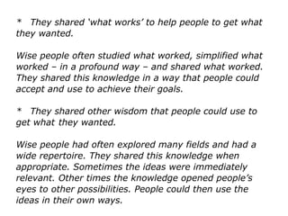 * They shared ‘what works’ to help people to get what
they wanted.
Wise people often studied what worked, simplified what
worked – in a profound way – and shared what worked.
They shared this knowledge in a way that people could
accept and use to achieve their goals.
* They shared other wisdom that people could use to
get what they wanted.
Wise people had often explored many fields and had a
wide repertoire. They shared this knowledge when
appropriate. Sometimes the ideas were immediately
relevant. Other times the knowledge opened people’s
eyes to other possibilities. People could then use the
ideas in their own ways.
 
