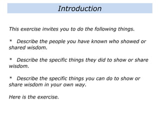 This exercise invites you to do the following things.
* Describe the people you have known who showed or
shared wisdom.
* Describe the specific things they did to show or share
wisdom.
* Describe the specific things you can do to show or
share wisdom in your own way.
Here is the exercise.
Introduction
 
