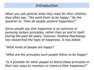 When you ask parents what they want for their children,
they often say: “We want them to be happy.” So the
question is: “How do people achieve happiness?”
Some people say that happiness is an outcome of
pursuing certain principles, rather than an end in itself.
During the past 40 years, however, Positive Psychology
has researched the topic of happiness. It has asked:
“What kinds of people are happy?
“What are the principles such people follow to be happy?
“Is it possible for other people to follow these principles in
their own ways to maintain or improve their happiness?”
Introduction
 
