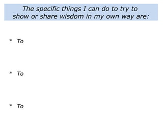 The specific things I can do to try to
show or share wisdom in my own way are:
* To
* To
* To
 