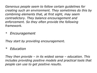 Generous people seem to follow certain guidelines for
creating such an environment. They sometimes do this by
combining elements that, at first sight, may seem
contradictory. They balance encouragement and
enforcement. So they often provide the following
framework.
* Encouragement
They start by providing encouragement.
* Education
They then provide – in its widest sense – education. This
includes providing positive models and practical tools that
people can use to get positive results.
 