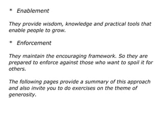 * Enablement
They provide wisdom, knowledge and practical tools that
enable people to grow.
* Enforcement
They maintain the encouraging framework. So they are
prepared to enforce against those who want to spoil it for
others.
The following pages provide a summary of this approach
and also invite you to do exercises on the theme of
generosity.
 