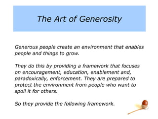 The Art of Generosity
Generous people create an environment that
enables people and things to grow.
They do this by providing a framework that focuses
on encouragement, education, enablement and,
paradoxically, enforcement. They are prepared to
protect the environment from people who want to
spoil it for others.
So they provide the following framework.
 