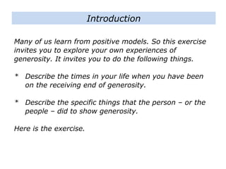 Many of us learn from positive models. So this exercise
invites you to explore your own experiences of
generosity. It invites you to do the following things.
* Describe the times in your life when you have been
on the receiving end of generosity.
* Describe the specific things that the person – or the
people – did to show generosity.
Here is the exercise.
Introduction
 