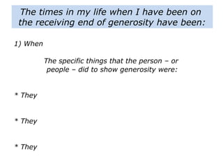 1) When
The specific things that the person – or
people – did to show generosity were:
* They
* They
* They
The times in my life when I have been on
the receiving end of generosity have been:
 