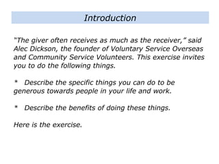 “The giver often receives as much as the receiver,” said
Alec Dickson, the founder of Voluntary Service Overseas
and Community Service Volunteers. This exercise invites
you to do the following things.
* Describe the specific things you can do to be
generous towards people in your life and work.
* Describe the benefits of doing these things.
Here is the exercise.
Introduction
 