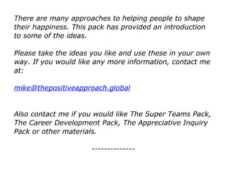 There are many approaches to helping people to shape
their happiness. This pack has provided an introduction
to some of the ideas.
Please take the ideas you like and use these in your own
way. If you would like any more information, contact me
at:
mike@thepositiveapproach.global
Also contact me if you would like The Super Teams Pack,
The Career Development Pack, The Appreciative Inquiry
Pack or other materials.
--------------
 