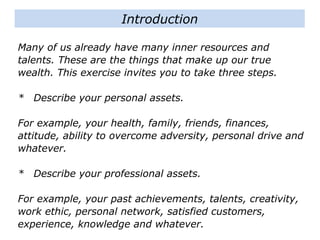 Many of us already have many inner resources and
talents. These are the things that make up our true
wealth. This exercise invites you to take three steps.
* Describe your personal assets.
For example, your health, family, friends, finances,
attitude, ability to overcome adversity, personal drive and
whatever.
* Describe your professional assets.
For example, your past achievements, talents, creativity,
work ethic, personal network, satisfied customers,
experience, knowledge and whatever.
Introduction
 