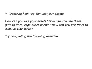 * Describe how you can use your assets.
How can you use your assets? How can you use these
gifts to encourage other people? How can you use them to
achieve your goals?
Try completing the following exercise.
 