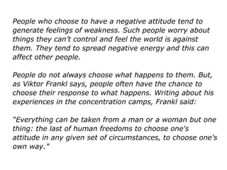 People who choose to have a negative attitude tend to
generate feelings of weakness. Such people worry about
things they can’t control and feel the world is against
them. They tend to spread negative energy and this can
affect other people.
People do not always choose what happens to them. But,
as Viktor Frankl says, people often have the chance to
choose their response to what happens. Writing about his
experiences in the concentration camps, Frankl said:
“Everything can be taken from a man or a woman but one
thing: the last of human freedoms to choose one's
attitude in any given set of circumstances, to choose one's
own way.”
 