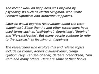 The recent work on happiness was inspired by
psychologists such as Martin Seligman, who wrote
Learned Optimism and Authentic Happiness.
Later he would express reservations about the term
‘happiness’. Since then he and other researchers have
used terms such as ‘well-being’, ‘flourishing’, ‘thriving’
and ‘life-satisfaction’. But many people continue to refer
to the approach as focusing on happiness.
The researchers who explore this and related topics
include Ed Diener, Robert Biswas-Diener, Sonja
Lyubomirsky, Tal Ben-Shahar, Barbara Fredrickson, Tom
Rath and many others. Here are some of their books.
 