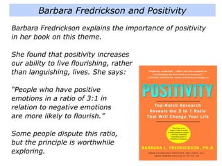 Barbara Fredrickson and Positivity
Barbara Fredrickson explains the importance of positivity
in her book on this theme.
She found that positivity increases
our ability to live flourishing, rather
than languishing, lives. She says:
“People who have positive
emotions in a ratio of 3:1 in
relation to negative emotions
are more likely to flourish.”
Some people dispute this ratio,
but the principle is worthwhile
exploring.
 