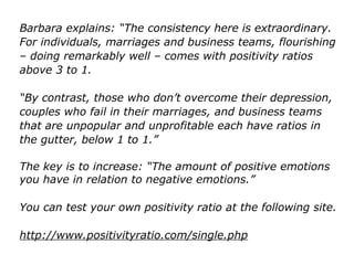 Barbara explains: “The consistency here is extraordinary.
For individuals, marriages and business teams, flourishing
– doing remarkably well – comes with positivity ratios
above 3 to 1.
“By contrast, those who don’t overcome their depression,
couples who fail in their marriages, and business teams
that are unpopular and unprofitable each have ratios in
the gutter, below 1 to 1.”
The key is to increase: “The amount of positive emotions
you have in relation to negative emotions.”
You can test your own positivity ratio at the following site.
http://www.positivityratio.com/single.php
 