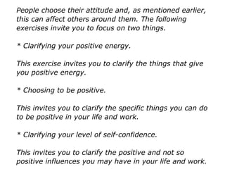 People choose their attitude and, as mentioned earlier,
this can affect others around them. The following
exercises invite you to focus on two things.
* Clarifying your positive energy.
This exercise invites you to clarify the things that give
you positive energy.
* Choosing to be positive.
This invites you to clarify the specific things you can do
to be positive in your life and work.
* Clarifying your level of self-confidence.
This invites you to clarify the positive and not so
positive influences you may have in your life and work.
 