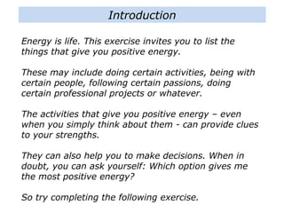 Energy is life. This exercise invites you to list the
things that give you positive energy.
These may include doing certain activities, being with
certain people, following certain passions, doing
certain professional projects or whatever.
The activities that give you positive energy – even
when you simply think about them - can provide clues
to your strengths.
They can also help you to make decisions. When in
doubt, you can ask yourself: Which option gives me
the most positive energy?
So try completing the following exercise.
Introduction
 