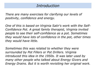 There are many exercises for clarifying our levels of
positivity, confidence and energy.
One of this is based on Virginia Satir's work with the Self-
Confidence Pot. A great family therapist, Virginia invited
people to see their self-confidence as a pot. Sometimes
they would have lots of confidence in the pot, other times
they would have little.
Sometimes this was related to whether they were
surrounded by Pot Fillers or Pot Drillers. Virginia
introduced this idea in the 1950s. It was later used by
many other people who talked about Energy Givers and
Energy Drains. But it is worth revisiting her original work.
Introduction
 