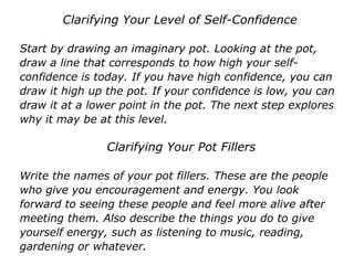 Clarifying Your Level of Self-Confidence
Start by drawing an imaginary pot. Looking at the pot,
draw a line that corresponds to how high your self-
confidence is today. If you have high confidence, you can
draw it high up the pot. If your confidence is low, you can
draw it at a lower point in the pot. The next step explores
why it may be at this level.
Clarifying Your Pot Fillers
Write the names of your pot fillers. These are the people
who give you encouragement and energy. You look
forward to seeing these people and feel more alive after
meeting them. Also describe the things you do to give
yourself energy, such as listening to music, reading,
gardening or whatever.
 