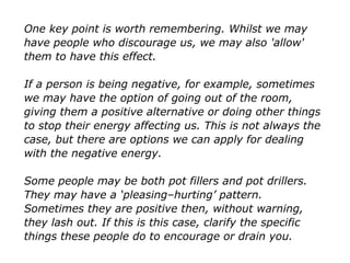 One key point is worth remembering. Whilst we may
have people who discourage us, we may also 'allow'
them to have this effect.
If a person is being negative, for example, sometimes
we may have the option of going out of the room,
giving them a positive alternative or doing other things
to stop their energy affecting us. This is not always the
case, but there are options we can apply for dealing
with the negative energy.
Some people may be both pot fillers and pot drillers.
They may have a ‘pleasing–hurting’ pattern.
Sometimes they are positive then, without warning,
they lash out. If this is this case, clarify the specific
things these people do to encourage or drain you.
 