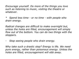 Encourage yourself. Do more of the things you love
such as listening to music, visiting the theatre or
whatever.
* Spend less time - or no time - with people who
drain energy.
Radical changes are difficult to make overnight but,
unless the holes are filled, encouragement will simply
flow out of the bottom. You can do two things with the
stoppers.
- Stop seeing people who drain energy.
Why take such a drastic step? Energy is life. We need
pure energy, rather than poisonous energy. Unless the
holes are filled, encouragement will ebb away.
 