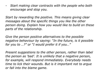 - Start making clear contracts with the people who both
encourage and stop you.
Start by rewarding the positive. This means giving clear
messages about the specific things you like the other
person doing. Explain how you would like to build on
these parts of the relationship.
Give the person positive alternatives to the possible
negative behaviour by saying: “In the future, is it possible
for you to …?” or “I would prefer it if you…”
Present suggestions to the other person, rather than label
the person as ‘bad’. It is unlikely that a negative person,
for example, will respond immediately. Everybody needs
time to lick their wounds. But is it important not to argue
or fall into the blame game.
 