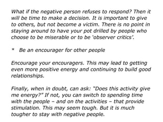 What if the negative person refuses to respond? Then it
will be time to make a decision. It is important to give
to others, but not become a victim. There is no point in
staying around to have your pot drilled by people who
choose to be miserable or to be ‘observer critics’.
* Be an encourager for other people
Encourage your encouragers. This may lead to getting
even more positive energy and continuing to build
good relationships.
Finally, when in doubt, can ask: “Does this activity give
me energy?” If not, you can switch to spending time
with the people – and on the activities – that provide
stimulation. This may seem tough. But it is much
tougher to stay with negative people.
 