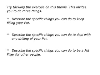 Try tackling the exercise on this theme. This invites
you to do three things.
* Describe the specific things you can do to keep
filling your Pot.
* Describe the specific things you can do to deal with
any drilling of your Pot.
* Describe the specific things you can do to be a Pot
Filler for other people.
 