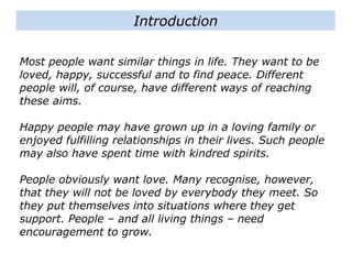 Most people want similar things in life. They want to be
loved, happy, successful and to find peace. Different
people will, of course, have different ways of reaching
these aims.
Happy people may have grown up in a loving family or
enjoyed fulfilling relationships in their lives. Such people
may also have spent time with kindred spirits.
People obviously want love. Many recognise, however,
that they will not be loved by everybody they meet. So
they put themselves into situations where they get
support. People – and all living things – need
encouragement to grow.
Introduction
 
