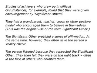 Studies of achievers who grew up in difficult
circumstances, for example, found that they were given
encouragement by ‘Significant Others’.
They had a grandparent, teacher, coach or other positive
model who encouraged them to believe in themselves.
(This was the original use of the term Significant Other.)
The Significant Other provided a sense of affirmation. At
the same time, however, they often gave the person a
‘reality check’.
The person listened because they respected the
Significant Other. They then felt they were on the right
track – often in the face of others who doubted them.
 