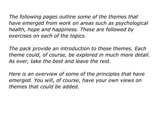 The following pages outline some of the themes that
have emerged from work on areas such as psychological
health, hope and happiness. These are followed by
exercises on each of the topics.
The pack provide an introduction to these themes. Each
theme could, of course, be explored in much more detail.
As ever, take the best and leave the rest.
Here is an overview of some of the principles that have
emerged. You will, of course, have your own views on
themes that could be added.
 