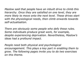 Maslow said that people have an inbuilt drive to climb this
hierarchy. Once they are satisfied on one level, they are
more likely to move onto the next level. These drives start
with the physiological needs, then climb onwards towards
self-actualisation.
There are obviously some people who defy these rules.
Some individuals produce great work, for example,
despite experiencing deprivation. Nevertheless, Maslow’s
ideas had a profound impact.
People need both physical and psychological
encouragement. This plays a key part in enabling them to
grow. The following pages invite you to do two exercises
on this theme.
 