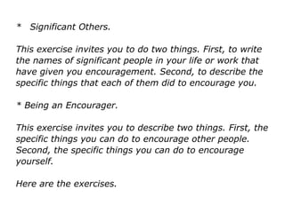 * Significant Others.
This exercise invites you to do two things. First, to write
the names of significant people in your life or work that
have given you encouragement. Second, to describe the
specific things that each of them did to encourage you.
* Being an Encourager.
This exercise invites you to describe two things. First, the
specific things you can do to encourage other people.
Second, the specific things you can do to encourage
yourself.
Here are the exercises.
 