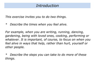 This exercise invites you to do two things.
* Describe the times when you feel alive.
For example, when you are writing, running, dancing,
gardening, being with loved ones, cooking, performing or
whatever. It is important, of course, to focus on when you
feel alive in ways that help, rather than hurt, yourself or
other people.
* Describe the steps you can take to do more of these
things.
Introduction
 