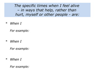The specific times when I feel alive
– in ways that help, rather than
hurt, myself or other people - are:
* When I
For example:
* When I
For example:
* When I
For example:
 
