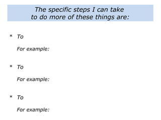The specific steps I can take
to do more of these things are:
* To
For example:
* To
For example:
* To
For example:
 
