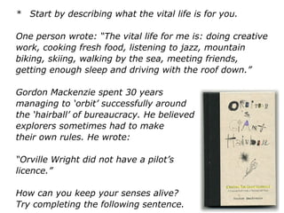 * Start by describing what the vital life is for you.
One person wrote: “The vital life for me is: doing creative
work, cooking fresh food, listening to jazz, mountain
biking, skiing, walking by the sea, meeting friends,
getting enough sleep and driving with the roof down.”
Gordon Mackenzie spent 30 years
managing to ‘orbit’ successfully around
the ‘hairball’ of bureaucracy. He believed that
explorers sometimes had to make
their own rules. He wrote:
“Orville Wright did not have a pilot’s
licence.”
How can you keep your senses alive?
Try completing the following sentence.
 