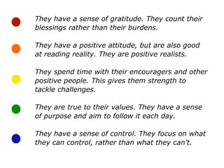 They have a sense of gratitude. They count their
blessings rather than their burdens.
They have a positive attitude, but are also good
at reading reality. They are positive realists.
They spend time with their encouragers and other
positive people. This gives them strength to
tackle challenges.
They are true to their values. They have a sense
of purpose and aim to follow it each day.
They have a sense of control. They focus on what
they can control, rather than what they can’t.
 